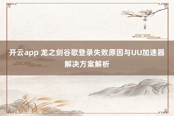 开云app 龙之剑谷歌登录失败原因与UU加速器解决方案解析