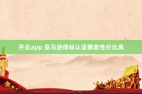 开云app 亚马逊绿标认证哪家性价比高