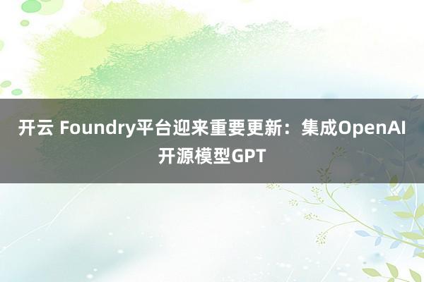 开云 Foundry平台迎来重要更新：集成OpenAI开源模型GPT