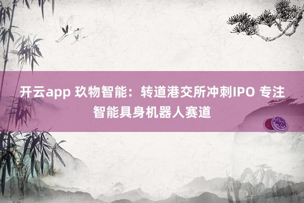 开云app 玖物智能：转道港交所冲刺IPO 专注智能具身机器人赛道