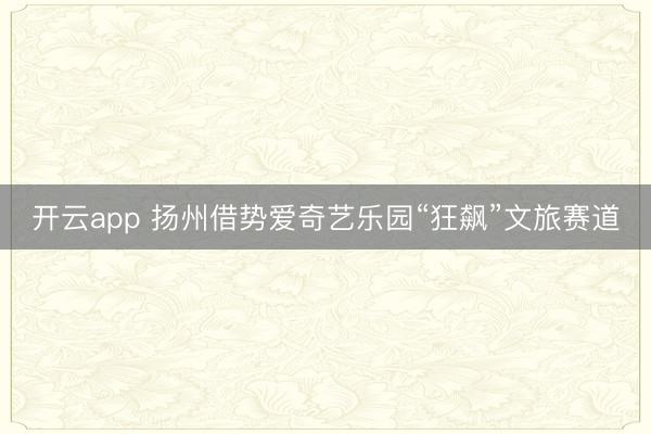 开云app 扬州借势爱奇艺乐园“狂飙”文旅赛道