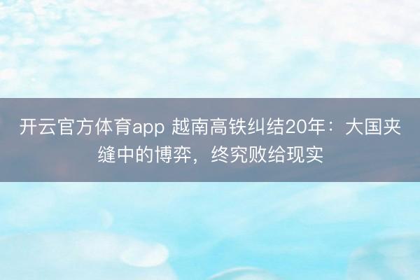 开云官方体育app 越南高铁纠结20年：大国夹缝中的博弈，终究败给现实