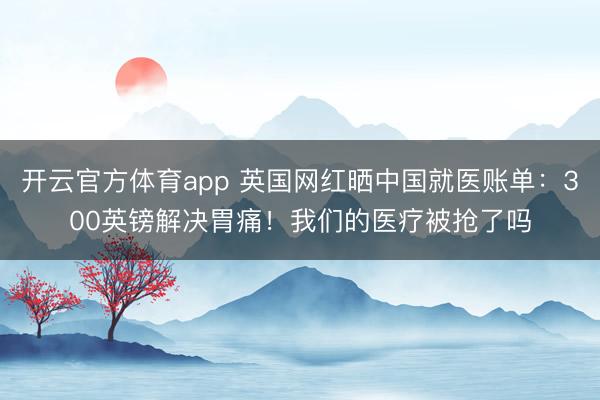 开云官方体育app 英国网红晒中国就医账单：300英镑解决胃痛！我们的医疗被抢了吗