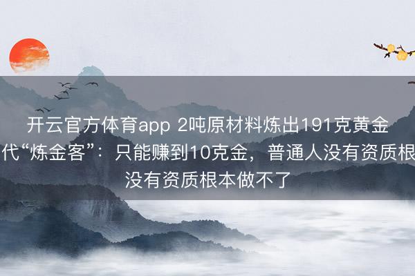 开云官方体育app 2吨原材料炼出191克黄金！对话当代“炼金客”：只能赚到10克金，普通人没有资质根本做不了