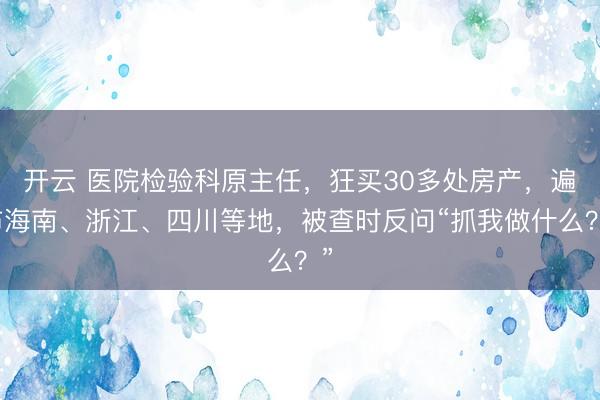 开云 医院检验科原主任，狂买30多处房产，遍布海南、浙江、四川等地，被查时反问“抓我做什么？”