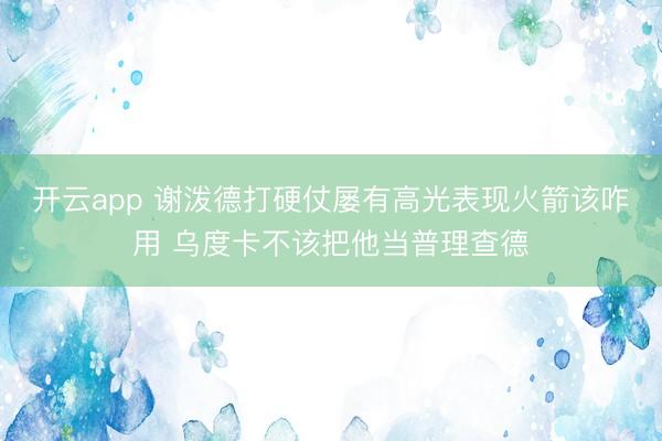 开云app 谢泼德打硬仗屡有高光表现火箭该咋用 乌度卡不该把他当普理查德