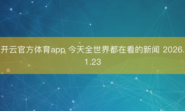 开云官方体育app 今天全世界都在看的新闻 2026.1.23