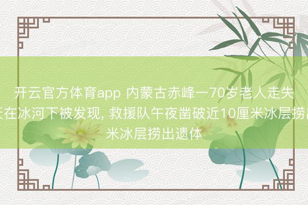 开云官方体育app 内蒙古赤峰一70岁老人走失近两天在冰河下被发现, 救援队午夜凿破近10厘米冰层捞出遗体