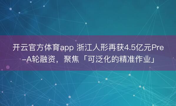 开云官方体育app 浙江人形再获4.5亿元Pre-A轮融资，聚焦「可泛化的精准作业」