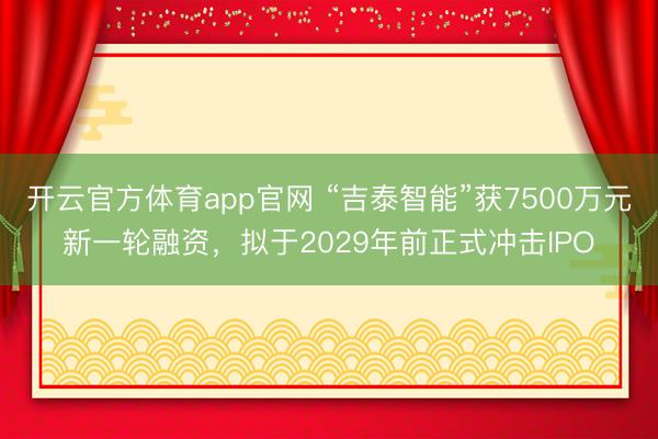 开云官方体育app官网 “吉泰智能”获7500万元新一轮融资，拟于2029年前正式冲击IPO
