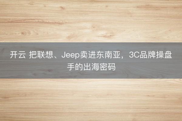 开云 把联想、Jeep卖进东南亚，3C品牌操盘手的出海密码