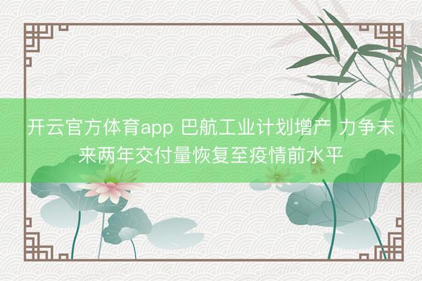 开云官方体育app 巴航工业计划增产 力争未来两年交付量恢复至疫情前水平