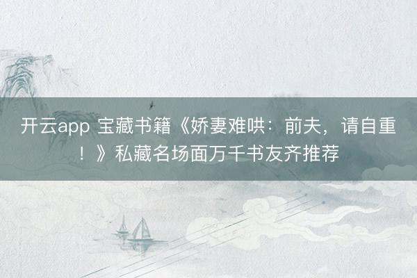 开云app 宝藏书籍《娇妻难哄:前夫,请自重!》私藏名场面万千书友齐推荐