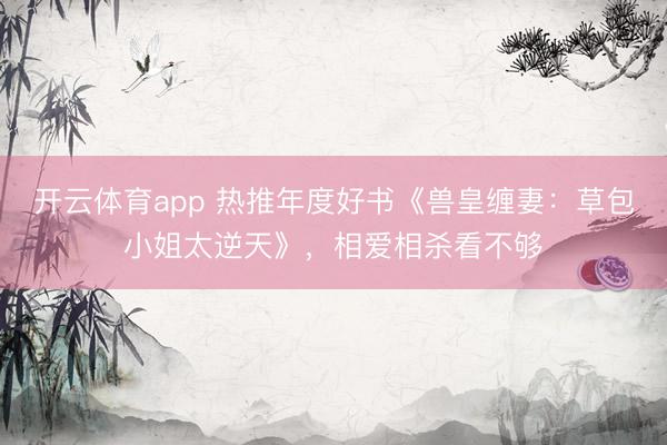 开云体育app 热推年度好书《兽皇缠妻：草包小姐太逆天》，相爱相杀看不够