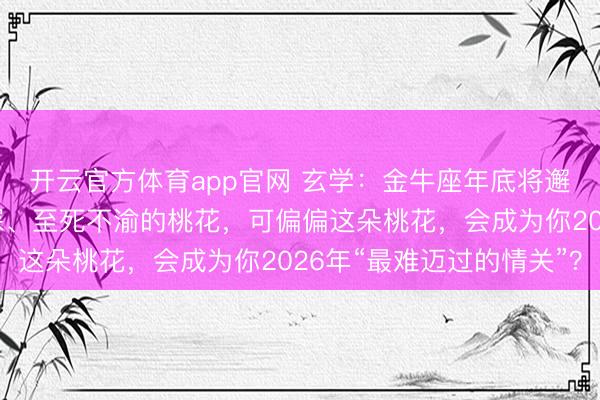 开云官方体育app官网 玄学：金牛座年底将邂逅一位，对你一往情深、至死不渝的桃花，可偏偏这朵桃花，会成为你2026年“最难迈过的情关”？