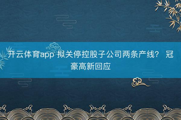开云体育app 拟关停控股子公司两条产线？ 冠豪高新回应