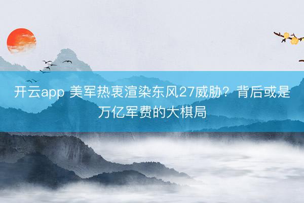 开云app 美军热衷渲染东风27威胁？背后或是万亿军费的大棋局