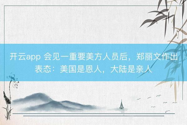 开云app 会见一重要美方人员后，郑丽文作出表态：美国是恩人，大陆是亲人