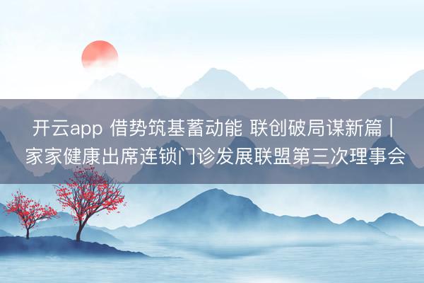 开云app 借势筑基蓄动能 联创破局谋新篇 | 家家健康出席连锁门诊发展联盟第三次理事会