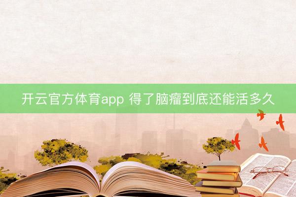 开云官方体育app 得了脑瘤到底还能活多久