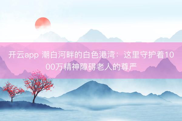 开云app 潮白河畔的白色港湾：这里守护着1000万精神障碍老人的尊严