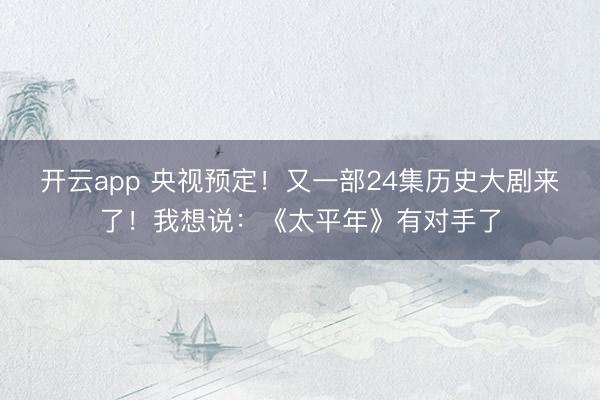 开云app 央视预定！又一部24集历史大剧来了！我想说：《太平年》有对手了