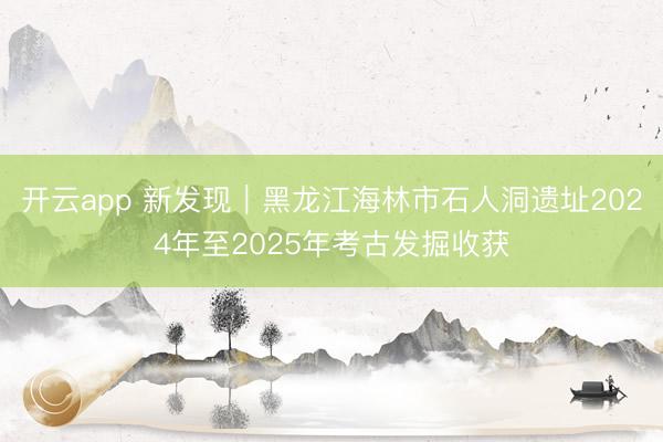 开云app 新发现｜黑龙江海林市石人洞遗址2024年至2025年考古发掘收获