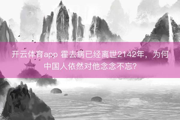开云体育app 霍去病已经离世2142年，为何中国人依然对他念念不忘？