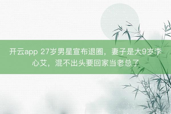 开云app 27岁男星宣布退圈，妻子是大9岁李心艾，混不出头要回家当老总了