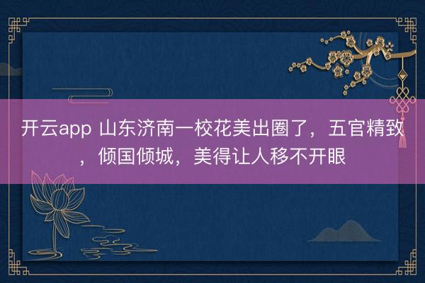 开云app 山东济南一校花美出圈了，五官精致，倾国倾城，美得让人移不开眼