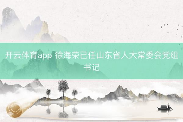 开云体育app 徐海荣已任山东省人大常委会党组书记