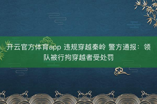 开云官方体育app 违规穿越秦岭 警方通报：领队被行拘穿越者受处罚