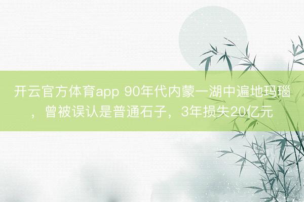 开云官方体育app 90年代内蒙一湖中遍地玛瑙，曾被误认是普通石子，3年损失20亿元
