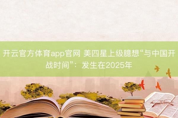 开云官方体育app官网 美四星上级臆想“与中国开战时间”:发生在2025年