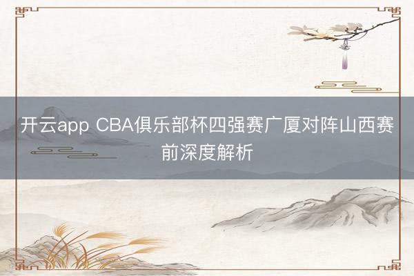 开云app CBA俱乐部杯四强赛广厦对阵山西赛前深度解析