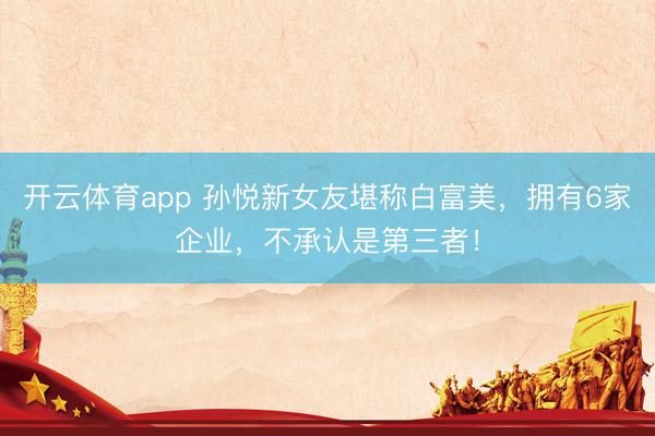 开云体育app 孙悦新女友堪称白富美，拥有6家企业，不承认是第三者！