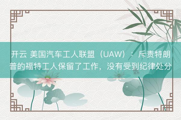 开云 美国汽车工人联盟（UAW）：斥责特朗普的福特工人保留了工作，没有受到纪律处分