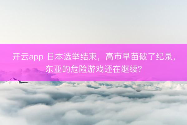开云app 日本选举结束，高市早苗破了纪录，东亚的危险游戏还在继续？