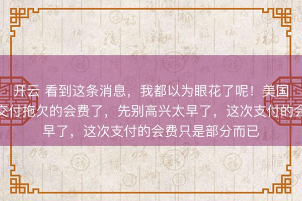 开云 看到这条消息，我都以为眼花了呢！美国竟然要想联合国交付拖欠的会费了，先别高兴太早了，这次支付的会费只是部分而已
