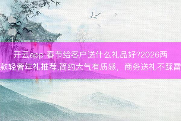 开云app 春节给客户送什么礼品好?2026两款轻奢年礼推荐,简约大气有质感，商务送礼不踩雷