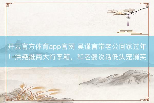 开云官方体育app官网 吴谨言带老公回家过年！洪尧推两大行李箱，和老婆说话低头宠溺笑