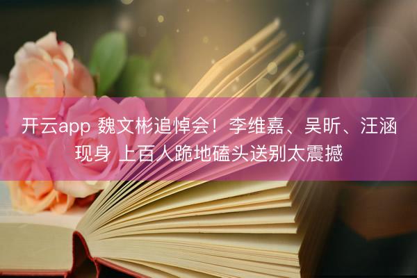 开云app 魏文彬追悼会！李维嘉、吴昕、汪涵现身 上百人跪地磕头送别太震撼