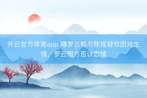 开云官方体育app 曝罗云熙与陈瑶疑似因戏生情，罗云熙方否认恋情