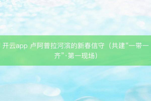 开云app 卢阿普拉河滨的新春信守（共建“一带一齐”·第一现场）