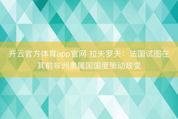 开云官方体育app官网 拉夫罗夫：法国试图在其前非洲隶属国国度策动政变