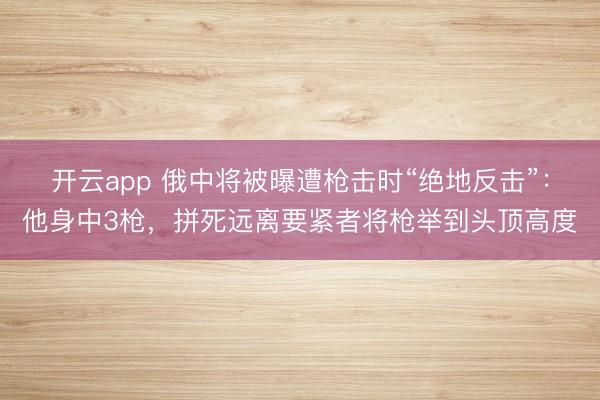 开云app 俄中将被曝遭枪击时“绝地反击”:他身中3枪,拼死远离要紧者将枪举到头顶高度