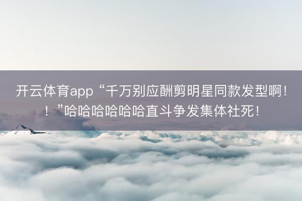 开云体育app “千万别应酬剪明星同款发型啊！！”哈哈哈哈哈哈直斗争发集体社死！