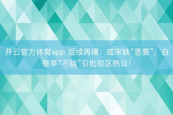 开云官方体育app 后续再曝：或宋轶“思要”，白敬亭“不给”引批驳区热议！