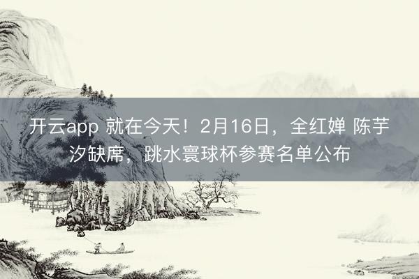 开云app 就在今天！2月16日，全红婵 陈芋汐缺席，跳水寰球杯参赛名单公布