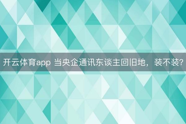开云体育app 当央企通讯东谈主回旧地,装不装?